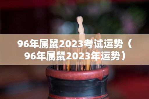 96年属鼠2023考试运势（96年属鼠2023年运势）