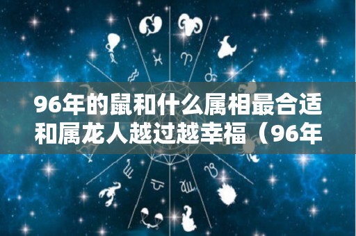 96年的鼠和什么属相最合适和属龙人越过越幸福（96年属鼠和属龙的婚姻）