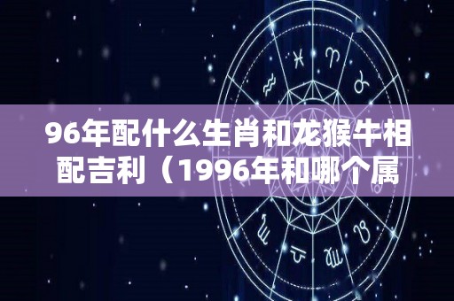 96年配什么生肖和龙猴牛相配吉利（1996年和哪个属相合适）