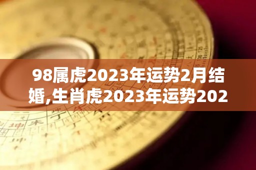 98属虎2023年运势2月结婚,生肖虎2023年运势2023年2月，98年生肖虎的婚姻运势还算平稳