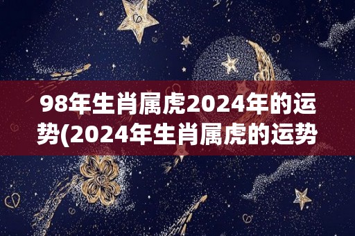 98年生肖属虎2024年的运势(2024年生肖属虎的运势预测)