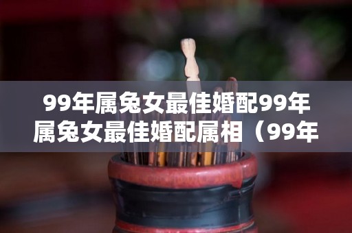 99年属兔女最佳婚配99年属兔女最佳婚配属相（99年属兔女的最佳婚配属相）