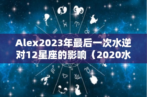 Alex2023年最后一次水逆对12星座的影响（2020水逆结束）