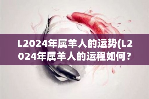 L2024年属羊人的运势(L2024年属羊人的运程如何？)